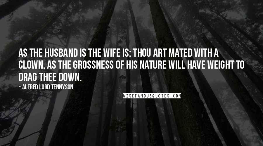 Alfred Lord Tennyson Quotes: As the husband is the wife is; thou art mated with a clown, As the grossness of his nature will have weight to drag thee down.