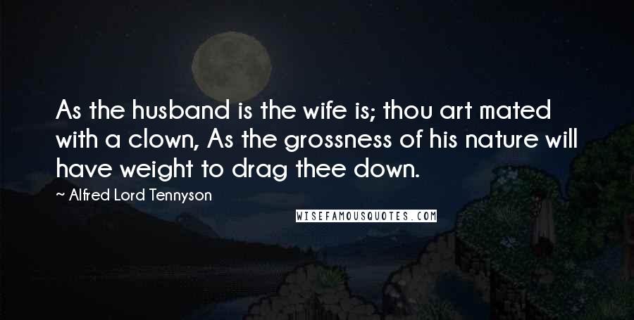 Alfred Lord Tennyson Quotes: As the husband is the wife is; thou art mated with a clown, As the grossness of his nature will have weight to drag thee down.