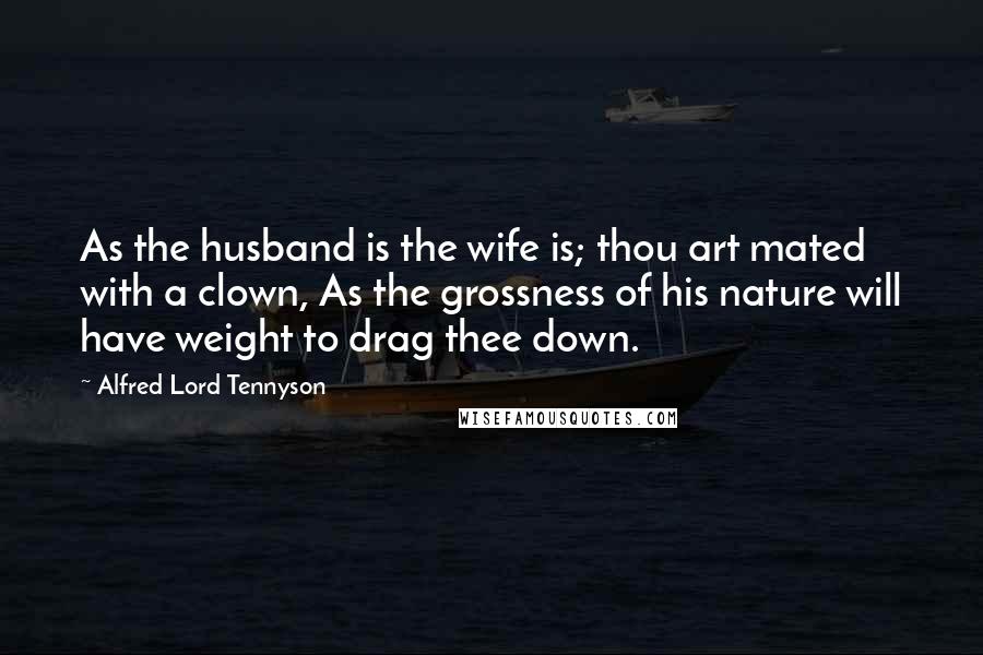 Alfred Lord Tennyson Quotes: As the husband is the wife is; thou art mated with a clown, As the grossness of his nature will have weight to drag thee down.