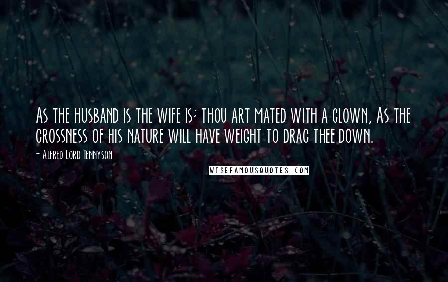 Alfred Lord Tennyson Quotes: As the husband is the wife is; thou art mated with a clown, As the grossness of his nature will have weight to drag thee down.