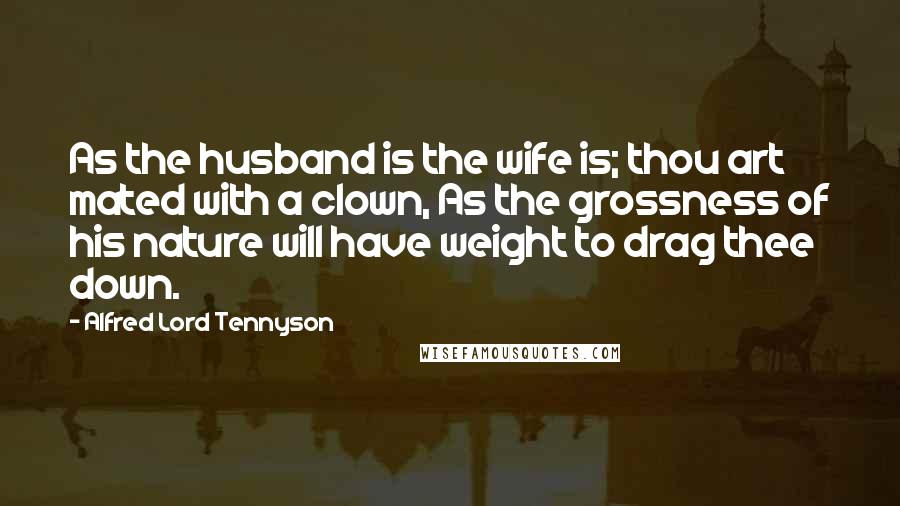 Alfred Lord Tennyson Quotes: As the husband is the wife is; thou art mated with a clown, As the grossness of his nature will have weight to drag thee down.