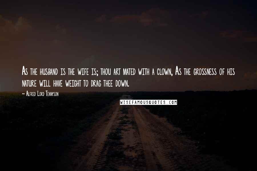 Alfred Lord Tennyson Quotes: As the husband is the wife is; thou art mated with a clown, As the grossness of his nature will have weight to drag thee down.