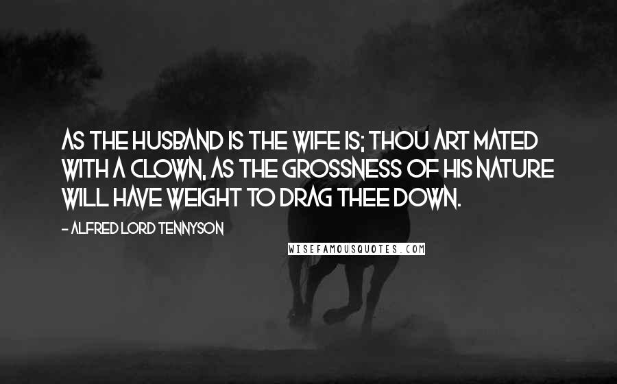 Alfred Lord Tennyson Quotes: As the husband is the wife is; thou art mated with a clown, As the grossness of his nature will have weight to drag thee down.