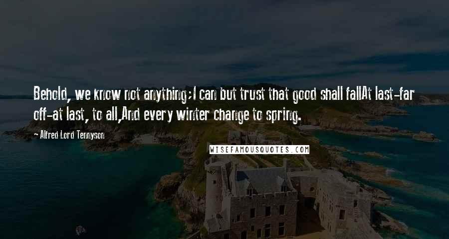 Alfred Lord Tennyson Quotes: Behold, we know not anything;I can but trust that good shall fallAt last-far off-at last, to all,And every winter change to spring.