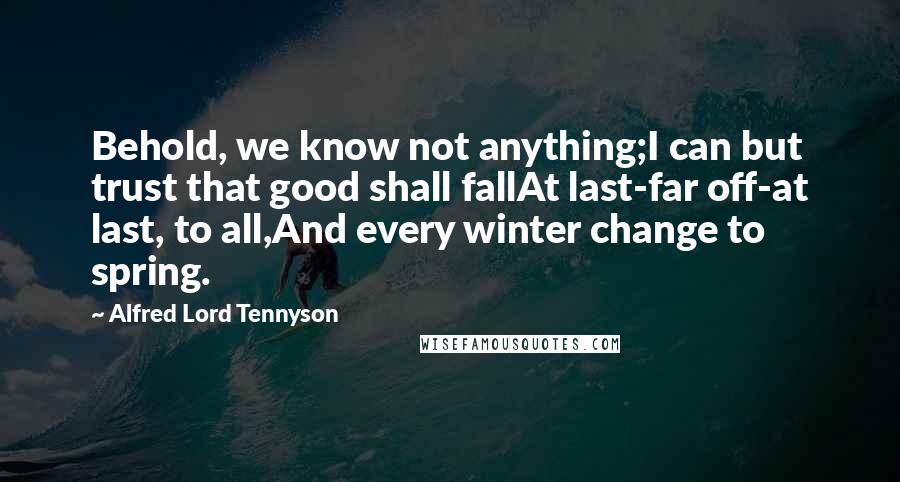 Alfred Lord Tennyson Quotes: Behold, we know not anything;I can but trust that good shall fallAt last-far off-at last, to all,And every winter change to spring.