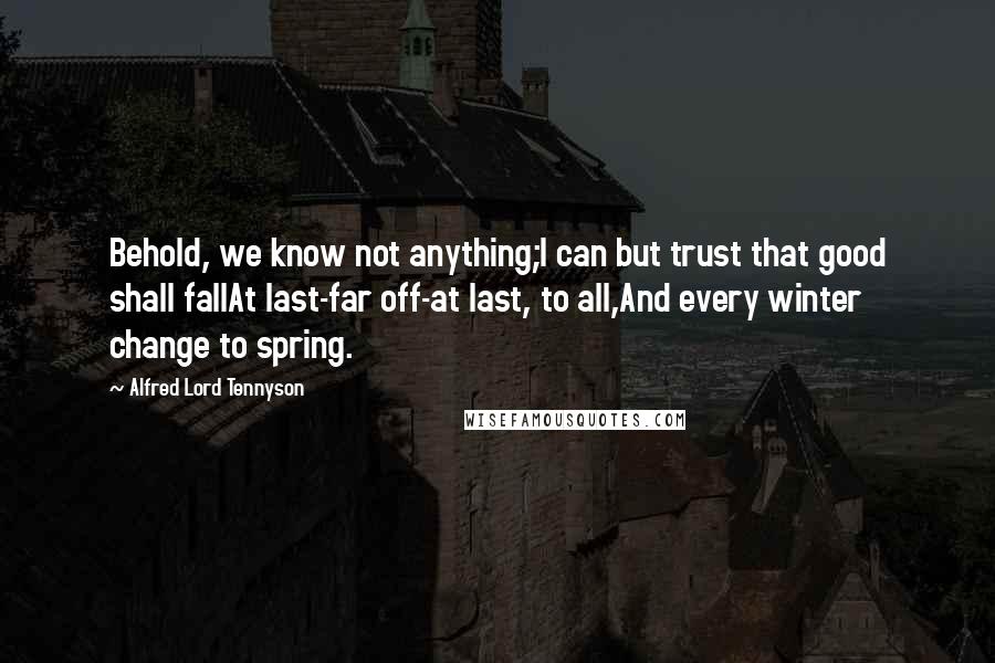 Alfred Lord Tennyson Quotes: Behold, we know not anything;I can but trust that good shall fallAt last-far off-at last, to all,And every winter change to spring.