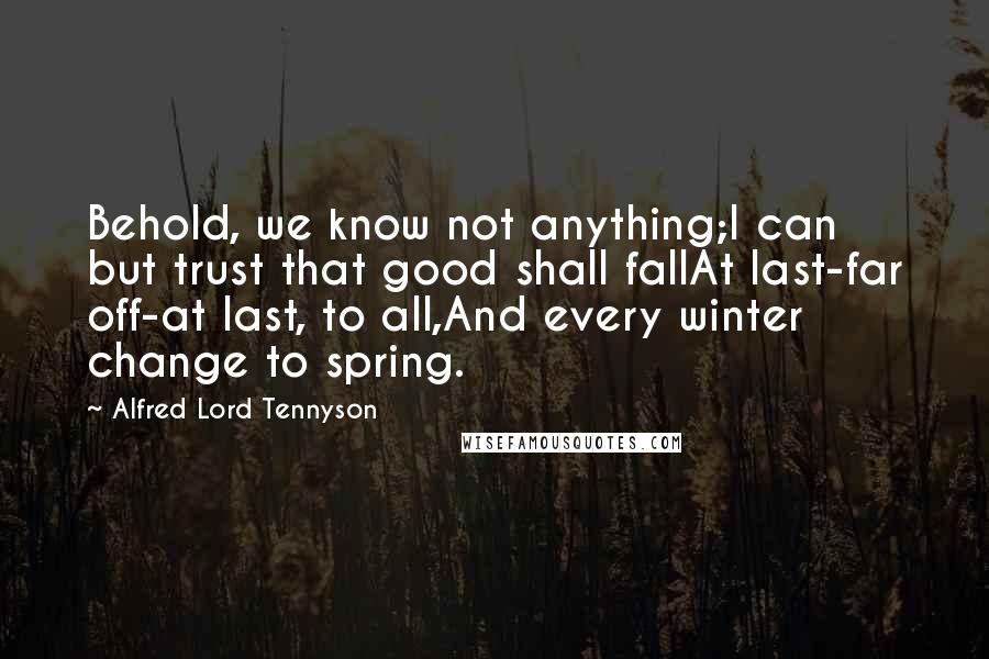 Alfred Lord Tennyson Quotes: Behold, we know not anything;I can but trust that good shall fallAt last-far off-at last, to all,And every winter change to spring.