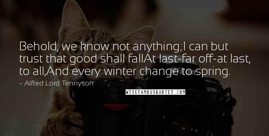 Alfred Lord Tennyson Quotes: Behold, we know not anything;I can but trust that good shall fallAt last-far off-at last, to all,And every winter change to spring.