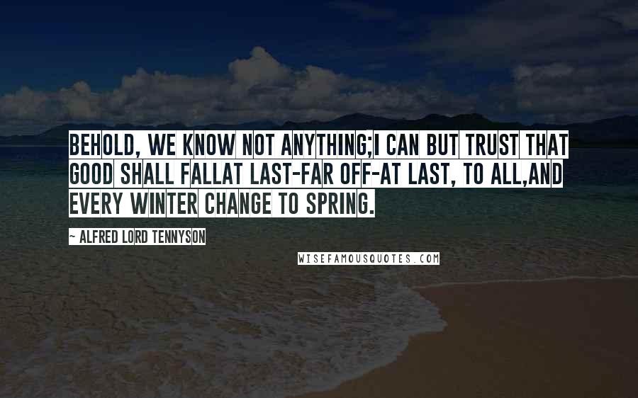 Alfred Lord Tennyson Quotes: Behold, we know not anything;I can but trust that good shall fallAt last-far off-at last, to all,And every winter change to spring.