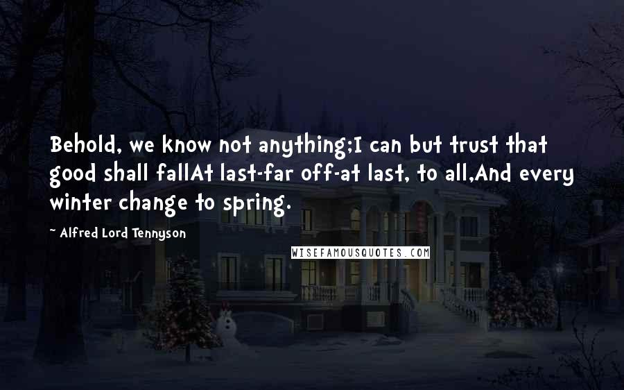 Alfred Lord Tennyson Quotes: Behold, we know not anything;I can but trust that good shall fallAt last-far off-at last, to all,And every winter change to spring.