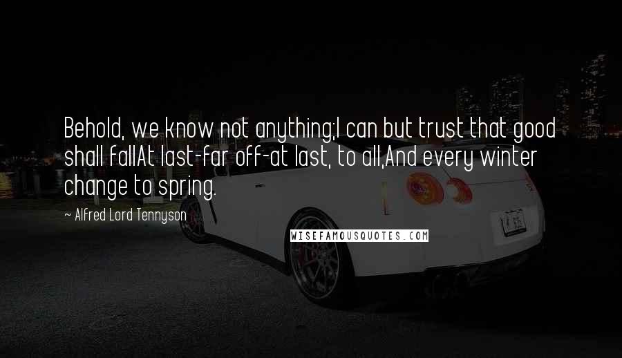 Alfred Lord Tennyson Quotes: Behold, we know not anything;I can but trust that good shall fallAt last-far off-at last, to all,And every winter change to spring.