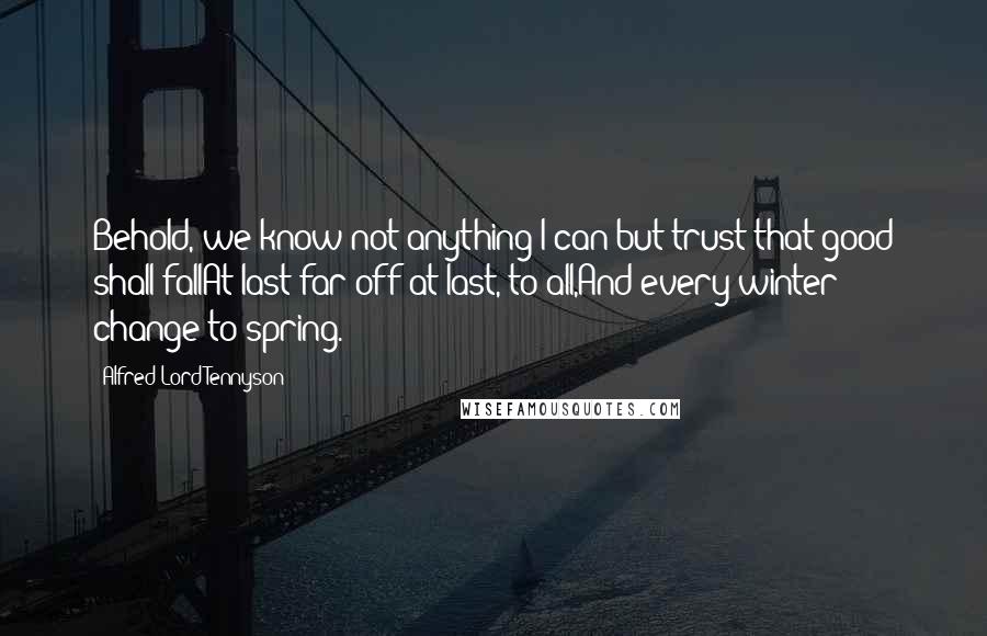 Alfred Lord Tennyson Quotes: Behold, we know not anything;I can but trust that good shall fallAt last-far off-at last, to all,And every winter change to spring.