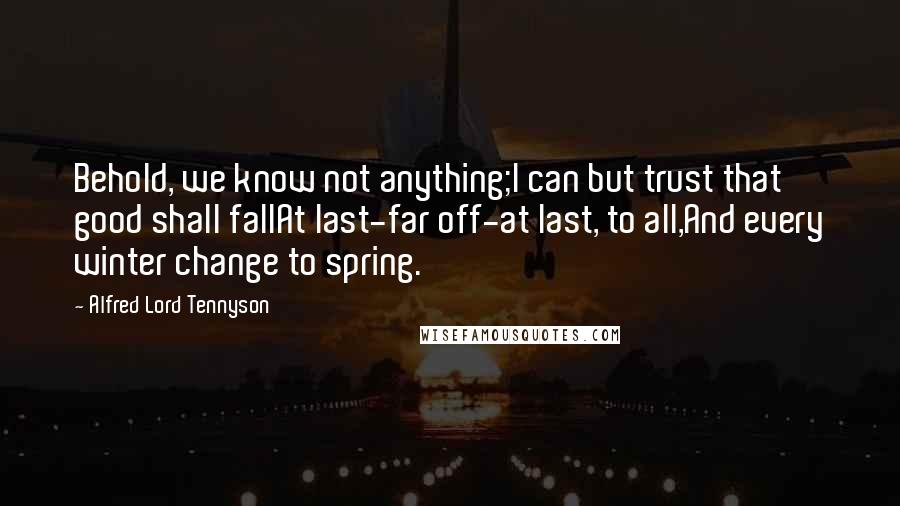 Alfred Lord Tennyson Quotes: Behold, we know not anything;I can but trust that good shall fallAt last-far off-at last, to all,And every winter change to spring.