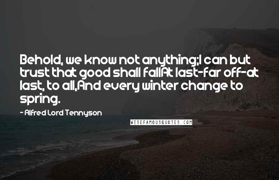 Alfred Lord Tennyson Quotes: Behold, we know not anything;I can but trust that good shall fallAt last-far off-at last, to all,And every winter change to spring.