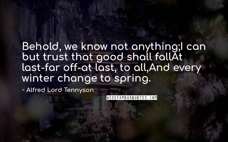 Alfred Lord Tennyson Quotes: Behold, we know not anything;I can but trust that good shall fallAt last-far off-at last, to all,And every winter change to spring.