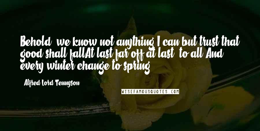 Alfred Lord Tennyson Quotes: Behold, we know not anything;I can but trust that good shall fallAt last-far off-at last, to all,And every winter change to spring.