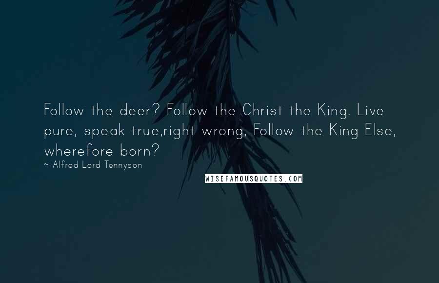 Alfred Lord Tennyson Quotes: Follow the deer? Follow the Christ the King. Live pure, speak true,right wrong, Follow the King Else, wherefore born?