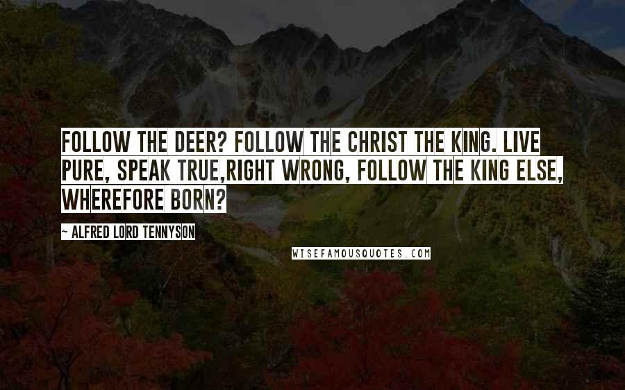 Alfred Lord Tennyson Quotes: Follow the deer? Follow the Christ the King. Live pure, speak true,right wrong, Follow the King Else, wherefore born?