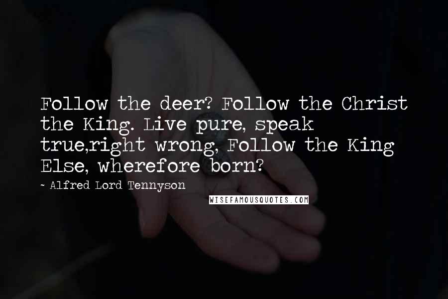 Alfred Lord Tennyson Quotes: Follow the deer? Follow the Christ the King. Live pure, speak true,right wrong, Follow the King Else, wherefore born?