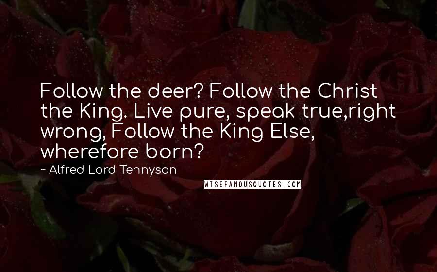 Alfred Lord Tennyson Quotes: Follow the deer? Follow the Christ the King. Live pure, speak true,right wrong, Follow the King Else, wherefore born?