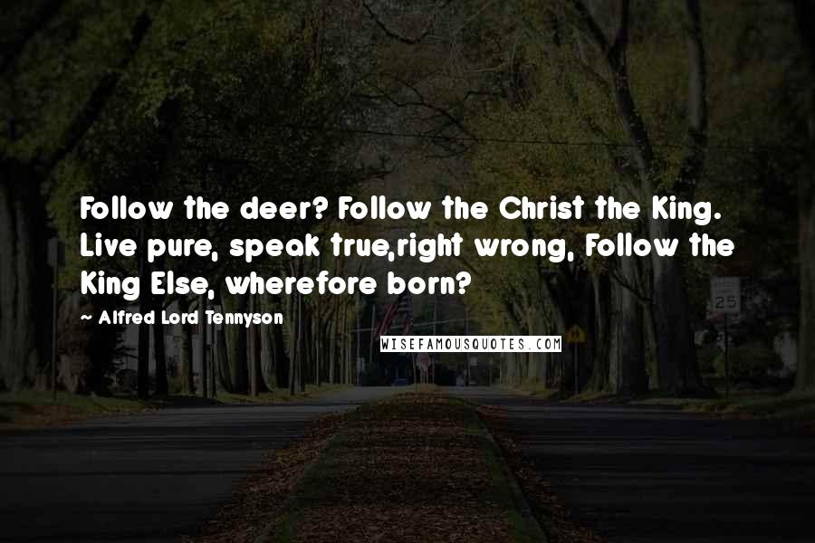 Alfred Lord Tennyson Quotes: Follow the deer? Follow the Christ the King. Live pure, speak true,right wrong, Follow the King Else, wherefore born?