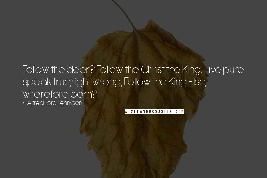 Alfred Lord Tennyson Quotes: Follow the deer? Follow the Christ the King. Live pure, speak true,right wrong, Follow the King Else, wherefore born?