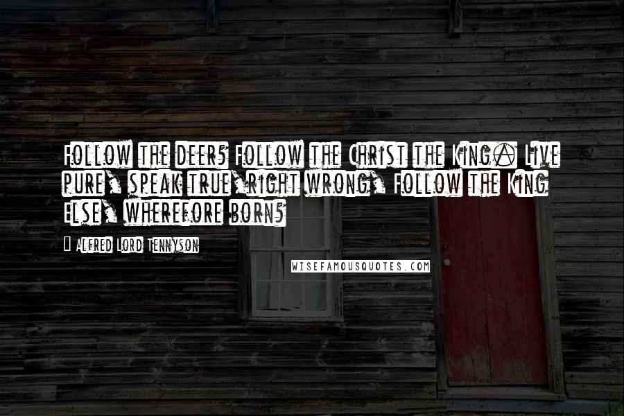Alfred Lord Tennyson Quotes: Follow the deer? Follow the Christ the King. Live pure, speak true,right wrong, Follow the King Else, wherefore born?