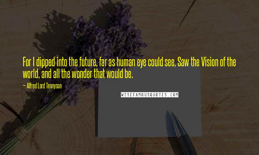 Alfred Lord Tennyson Quotes: For I dipped into the future, far as human eye could see, Saw the Vision of the world, and all the wonder that would be.