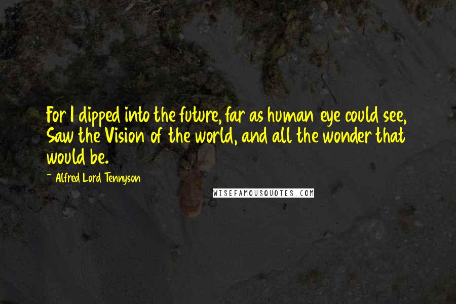 Alfred Lord Tennyson Quotes: For I dipped into the future, far as human eye could see, Saw the Vision of the world, and all the wonder that would be.