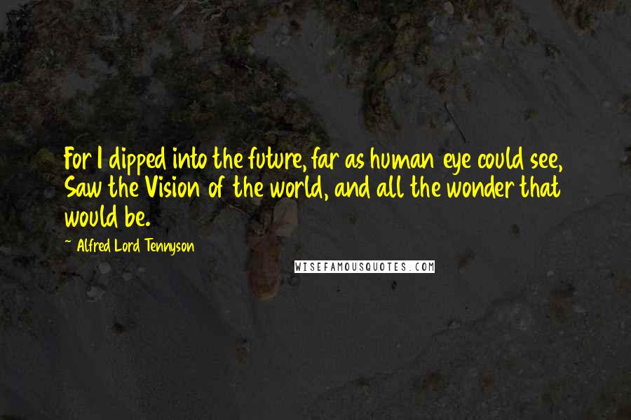 Alfred Lord Tennyson Quotes: For I dipped into the future, far as human eye could see, Saw the Vision of the world, and all the wonder that would be.