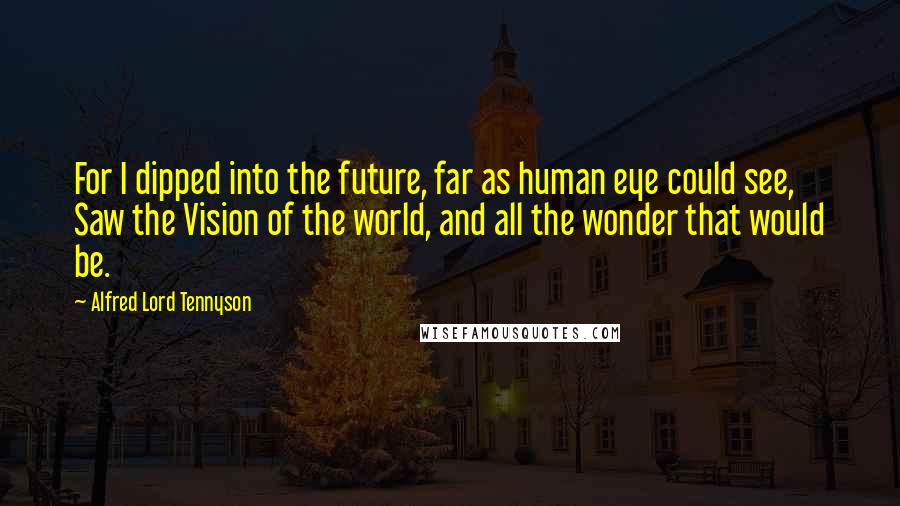 Alfred Lord Tennyson Quotes: For I dipped into the future, far as human eye could see, Saw the Vision of the world, and all the wonder that would be.