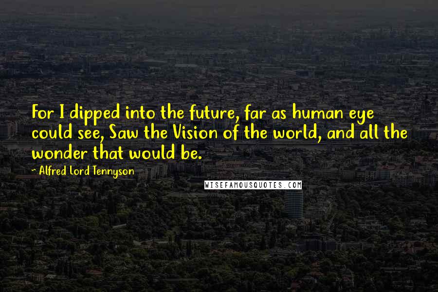 Alfred Lord Tennyson Quotes: For I dipped into the future, far as human eye could see, Saw the Vision of the world, and all the wonder that would be.