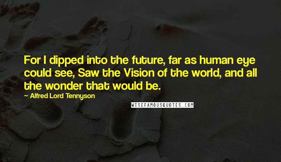 Alfred Lord Tennyson Quotes: For I dipped into the future, far as human eye could see, Saw the Vision of the world, and all the wonder that would be.