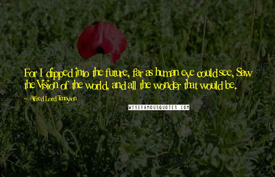 Alfred Lord Tennyson Quotes: For I dipped into the future, far as human eye could see, Saw the Vision of the world, and all the wonder that would be.