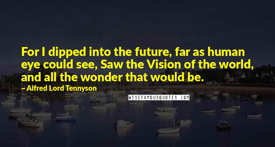 Alfred Lord Tennyson Quotes: For I dipped into the future, far as human eye could see, Saw the Vision of the world, and all the wonder that would be.