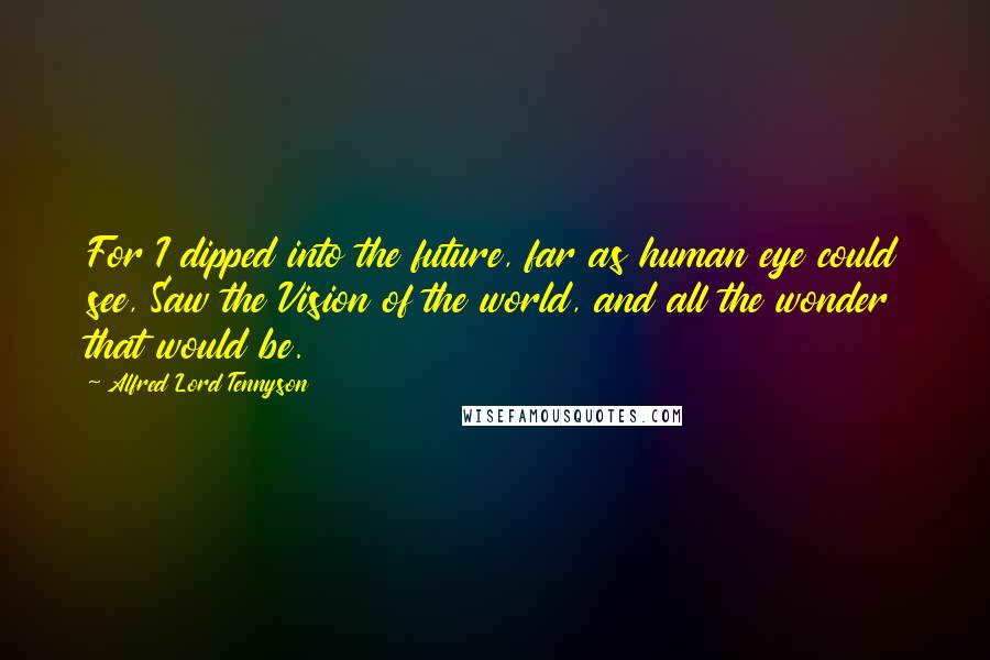 Alfred Lord Tennyson Quotes: For I dipped into the future, far as human eye could see, Saw the Vision of the world, and all the wonder that would be.