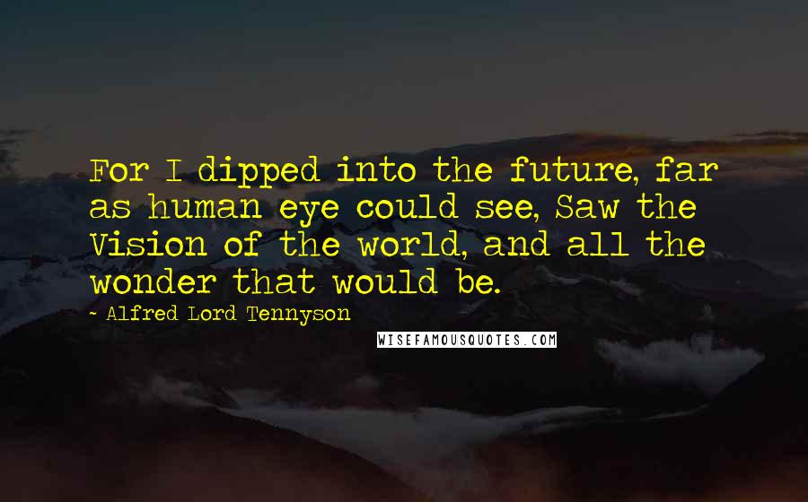 Alfred Lord Tennyson Quotes: For I dipped into the future, far as human eye could see, Saw the Vision of the world, and all the wonder that would be.