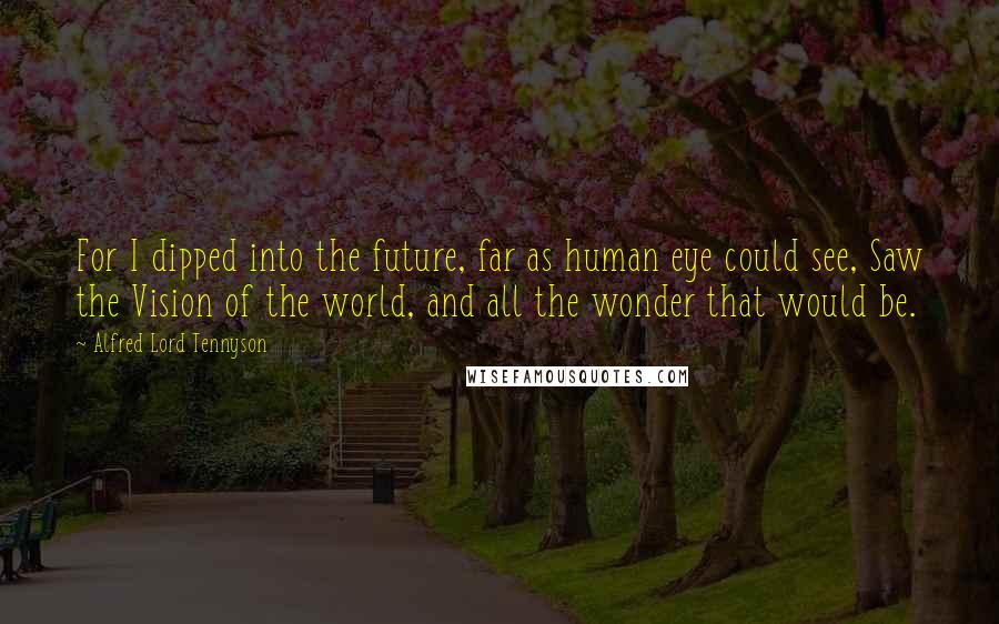 Alfred Lord Tennyson Quotes: For I dipped into the future, far as human eye could see, Saw the Vision of the world, and all the wonder that would be.