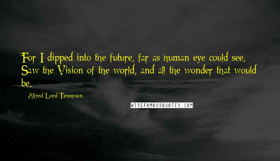 Alfred Lord Tennyson Quotes: For I dipped into the future, far as human eye could see, Saw the Vision of the world, and all the wonder that would be.