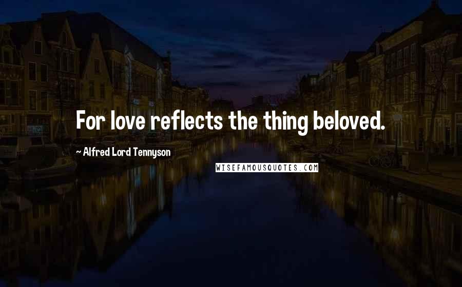 Alfred Lord Tennyson Quotes: For love reflects the thing beloved.