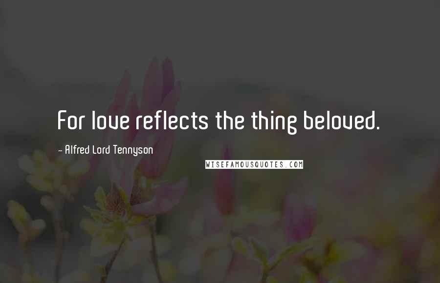 Alfred Lord Tennyson Quotes: For love reflects the thing beloved.