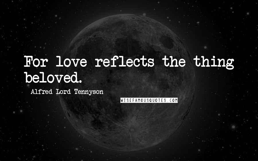 Alfred Lord Tennyson Quotes: For love reflects the thing beloved.