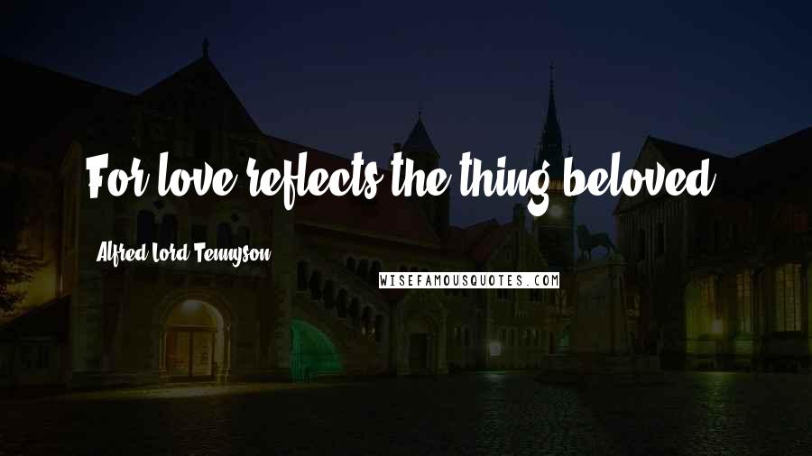 Alfred Lord Tennyson Quotes: For love reflects the thing beloved.