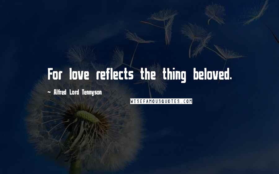 Alfred Lord Tennyson Quotes: For love reflects the thing beloved.