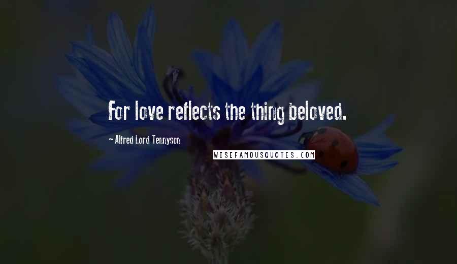 Alfred Lord Tennyson Quotes: For love reflects the thing beloved.