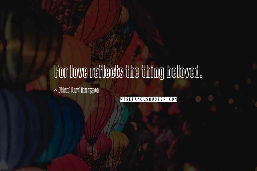 Alfred Lord Tennyson Quotes: For love reflects the thing beloved.