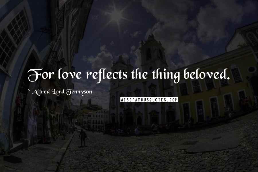 Alfred Lord Tennyson Quotes: For love reflects the thing beloved.