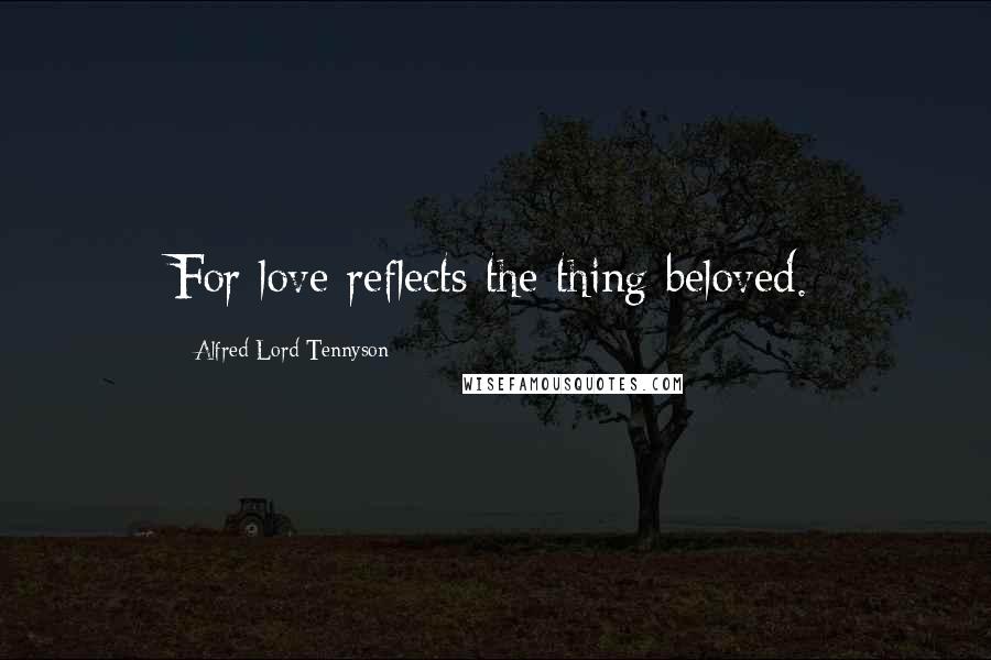 Alfred Lord Tennyson Quotes: For love reflects the thing beloved.