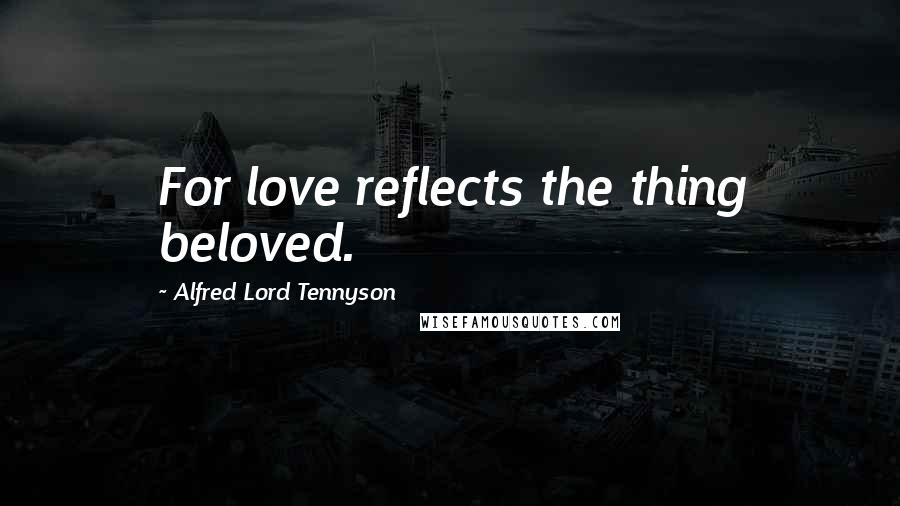 Alfred Lord Tennyson Quotes: For love reflects the thing beloved.