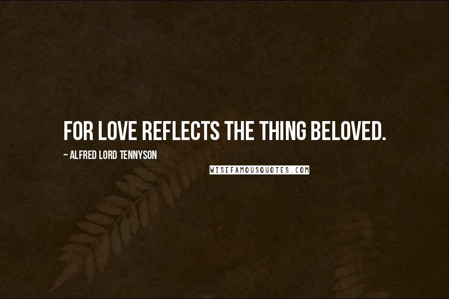 Alfred Lord Tennyson Quotes: For love reflects the thing beloved.